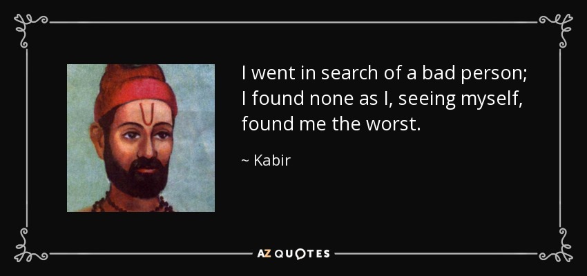 I went in search of a bad person; I found none as I, seeing myself, found me the worst. - Kabir