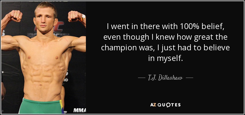 I went in there with 100% belief, even though I knew how great the champion was, I just had to believe in myself. - T.J. Dillashaw