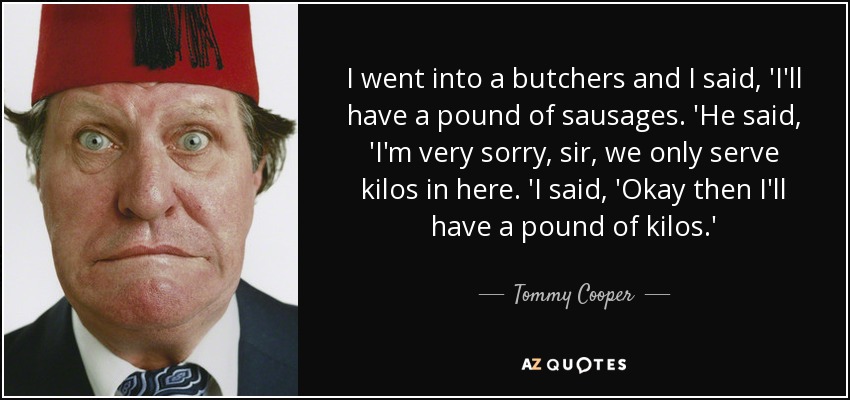 I went into a butchers and I said, 'I'll have a pound of sausages. 'He said, 'I'm very sorry, sir, we only serve kilos in here. 'I said, 'Okay then I'll have a pound of kilos.' - Tommy Cooper