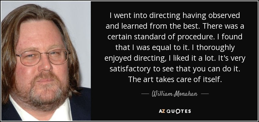 I went into directing having observed and learned from the best. There was a certain standard of procedure. I found that I was equal to it. I thoroughly enjoyed directing, I liked it a lot. It's very satisfactory to see that you can do it. The art takes care of itself. - William Monahan