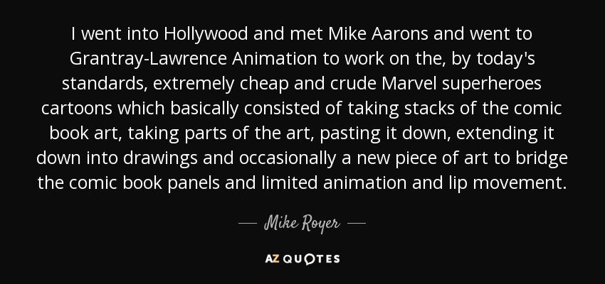 I went into Hollywood and met Mike Aarons and went to Grantray-Lawrence Animation to work on the, by today's standards, extremely cheap and crude Marvel superheroes cartoons which basically consisted of taking stacks of the comic book art, taking parts of the art, pasting it down, extending it down into drawings and occasionally a new piece of art to bridge the comic book panels and limited animation and lip movement. - Mike Royer