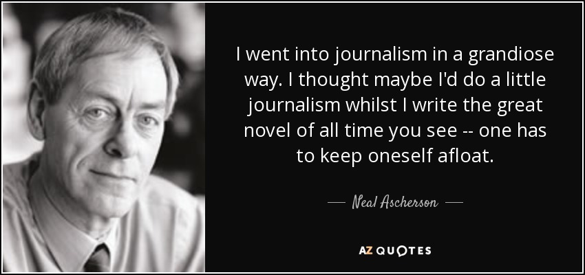 I went into journalism in a grandiose way. I thought maybe I'd do a little journalism whilst I write the great novel of all time you see -- one has to keep oneself afloat. - Neal Ascherson
