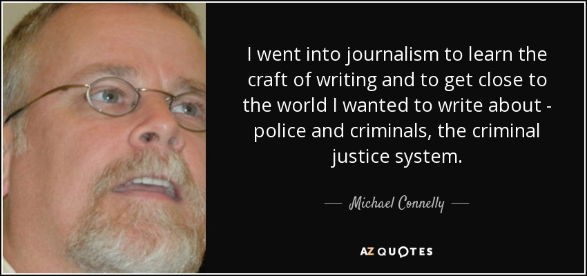 I went into journalism to learn the craft of writing and to get close to the world I wanted to write about - police and criminals, the criminal justice system. - Michael Connelly