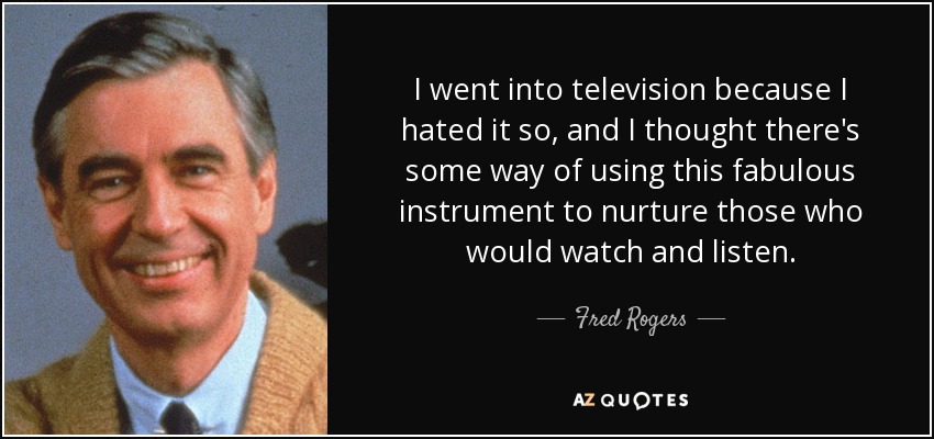 I went into television because I hated it so, and I thought there's some way of using this fabulous instrument to nurture those who would watch and listen. - Fred Rogers