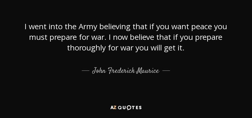 I went into the Army believing that if you want peace you must prepare for war. I now believe that if you prepare thoroughly for war you will get it. - John Frederick Maurice