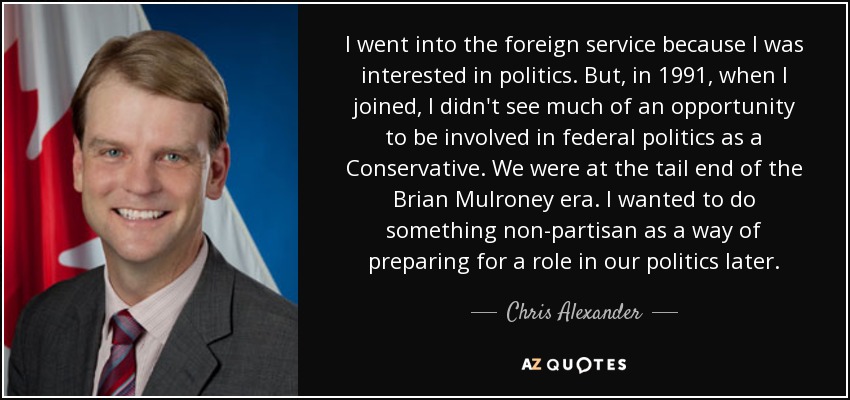 I went into the foreign service because I was interested in politics. But, in 1991, when I joined, I didn't see much of an opportunity to be involved in federal politics as a Conservative. We were at the tail end of the Brian Mulroney era. I wanted to do something non-partisan as a way of preparing for a role in our politics later. - Chris Alexander