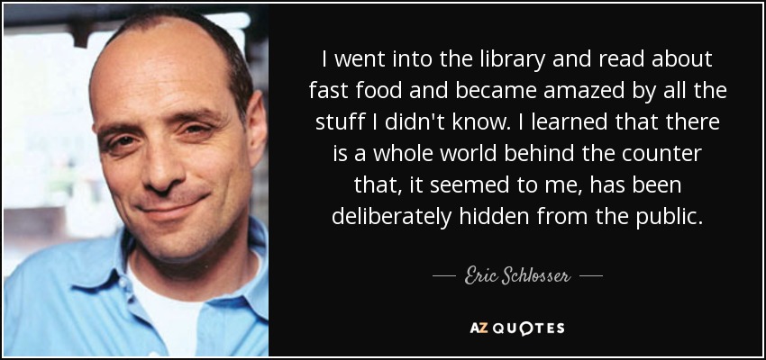 I went into the library and read about fast food and became amazed by all the stuff I didn't know. I learned that there is a whole world behind the counter that, it seemed to me, has been deliberately hidden from the public. - Eric Schlosser