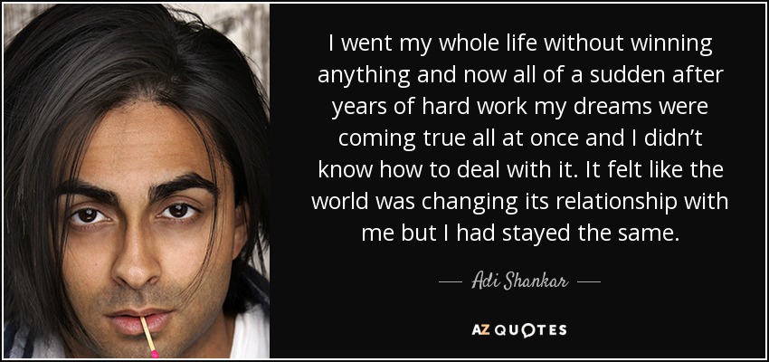 I went my whole life without winning anything and now all of a sudden after years of hard work my dreams were coming true all at once and I didn’t know how to deal with it. It felt like the world was changing its relationship with me but I had stayed the same. - Adi Shankar
