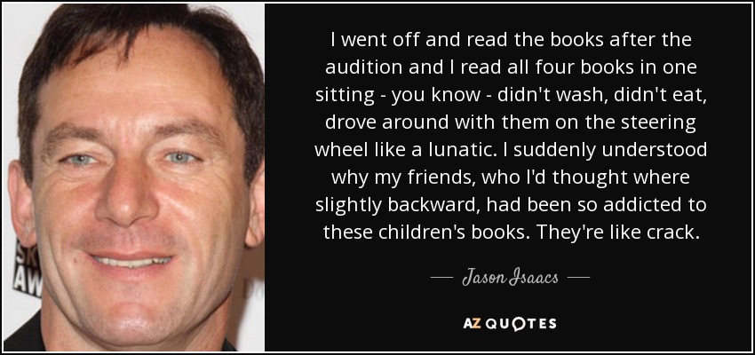I went off and read the books after the audition and I read all four books in one sitting - you know - didn't wash, didn't eat, drove around with them on the steering wheel like a lunatic. I suddenly understood why my friends, who I'd thought where slightly backward, had been so addicted to these children's books. They're like crack. - Jason Isaacs