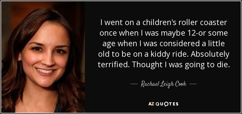 I went on a children's roller coaster once when I was maybe 12-or some age when I was considered a little old to be on a kiddy ride. Absolutely terrified. Thought I was going to die. - Rachael Leigh Cook