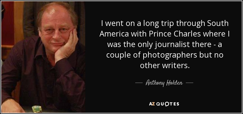 I went on a long trip through South America with Prince Charles where I was the only journalist there - a couple of photographers but no other writers. - Anthony Holden