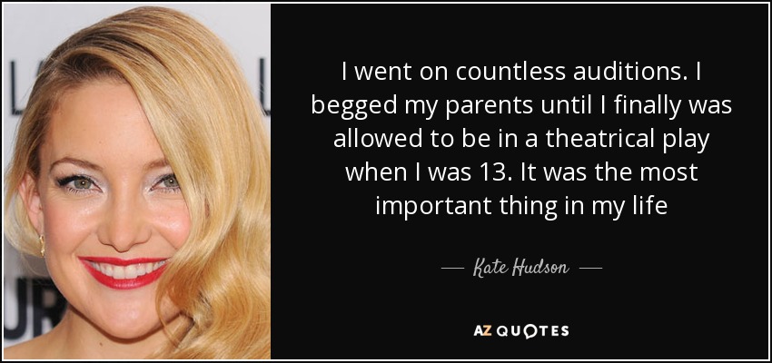 I went on countless auditions. I begged my parents until I finally was allowed to be in a theatrical play when I was 13. It was the most important thing in my life - Kate Hudson