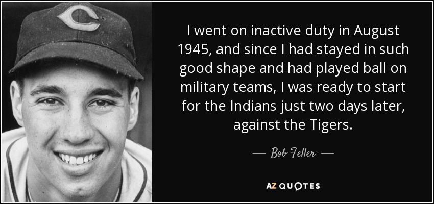 I went on inactive duty in August 1945, and since I had stayed in such good shape and had played ball on military teams, I was ready to start for the Indians just two days later, against the Tigers. - Bob Feller