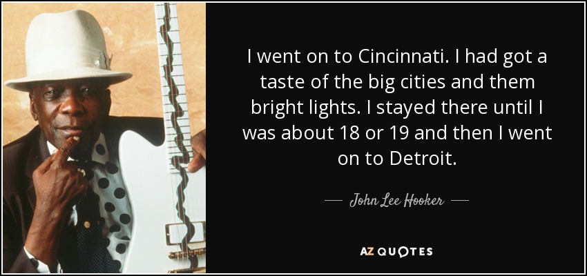 I went on to Cincinnati. I had got a taste of the big cities and them bright lights. I stayed there until I was about 18 or 19 and then I went on to Detroit. - John Lee Hooker