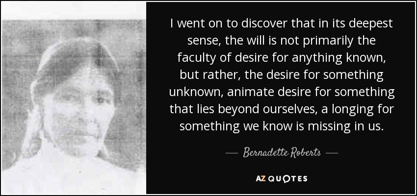 I went on to discover that in its deepest sense, the will is not primarily the faculty of desire for anything known, but rather, the desire for something unknown, animate desire for something that lies beyond ourselves, a longing for something we know is missing in us. - Bernadette Roberts