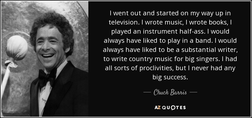 I went out and started on my way up in television. I wrote music, I wrote books, I played an instrument half-ass. I would always have liked to play in a band. I would always have liked to be a substantial writer, to write country music for big singers. I had all sorts of proclivities, but I never had any big success. - Chuck Barris