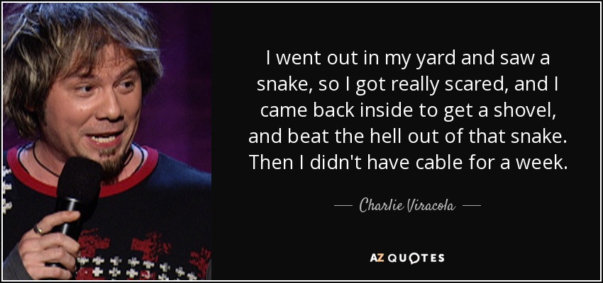 I went out in my yard and saw a snake, so I got really scared, and I came back inside to get a shovel, and beat the hell out of that snake. Then I didn't have cable for a week. - Charlie Viracola