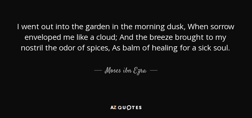 I went out into the garden in the morning dusk, When sorrow enveloped me like a cloud; And the breeze brought to my nostril the odor of spices, As balm of healing for a sick soul. - Moses ibn Ezra