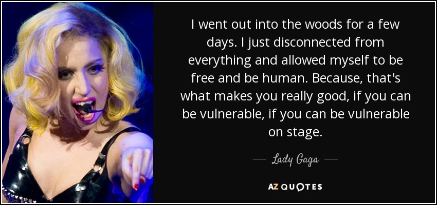 I went out into the woods for a few days. I just disconnected from everything and allowed myself to be free and be human. Because, that's what makes you really good, if you can be vulnerable, if you can be vulnerable on stage. - Lady Gaga