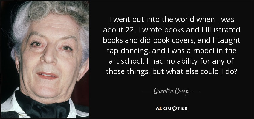 I went out into the world when I was about 22. I wrote books and I illustrated books and did book covers, and I taught tap-dancing, and I was a model in the art school. I had no ability for any of those things, but what else could I do? - Quentin Crisp