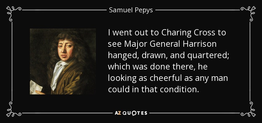 I went out to Charing Cross to see Major General Harrison hanged, drawn, and quartered; which was done there, he looking as cheerful as any man could in that condition. - Samuel Pepys
