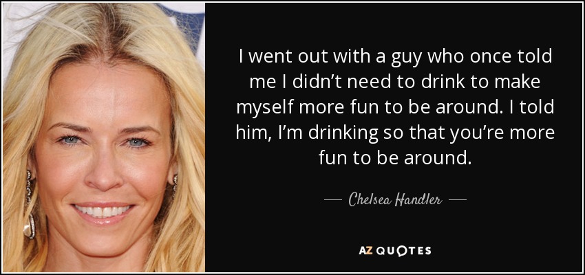 I went out with a guy who once told me I didn’t need to drink to make myself more fun to be around. I told him, I’m drinking so that you’re more fun to be around. - Chelsea Handler