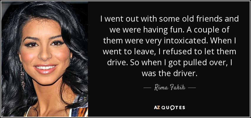I went out with some old friends and we were having fun. A couple of them were very intoxicated. When I went to leave, I refused to let them drive. So when I got pulled over, I was the driver. - Rima Fakih