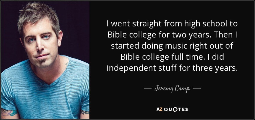 I went straight from high school to Bible college for two years. Then I started doing music right out of Bible college full time. I did independent stuff for three years. - Jeremy Camp