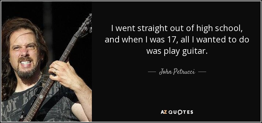 I went straight out of high school, and when I was 17, all I wanted to do was play guitar. - John Petrucci