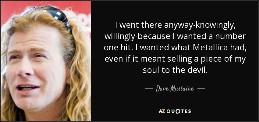 I went there anyway-knowingly, willingly-because I wanted a number one hit. I wanted what Metallica had, even if it meant selling a piece of my soul to the devil. - Dave Mustaine