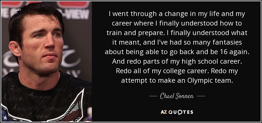 I went through a change in my life and my career where I finally understood how to train and prepare. I finally understood what it meant, and I've had so many fantasies about being able to go back and be 16 again. And redo parts of my high school career. Redo all of my college career. Redo my attempt to make an Olympic team. - Chael Sonnen