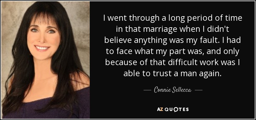 I went through a long period of time in that marriage when I didn't believe anything was my fault. I had to face what my part was, and only because of that difficult work was I able to trust a man again. - Connie Sellecca