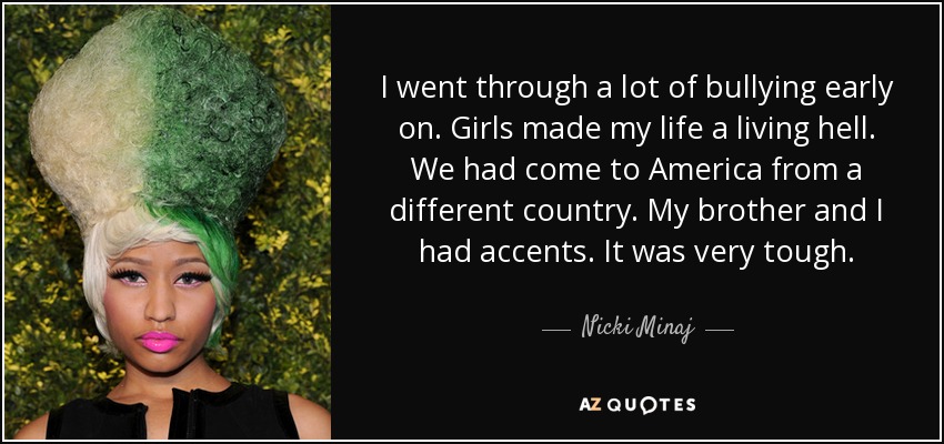 I went through a lot of bullying early on. Girls made my life a living hell. We had come to America from a different country. My brother and I had accents. It was very tough. - Nicki Minaj