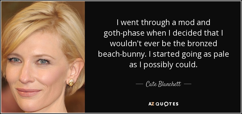 I went through a mod and goth-phase when I decided that I wouldn't ever be the bronzed beach-bunny. I started going as pale as I possibly could. - Cate Blanchett