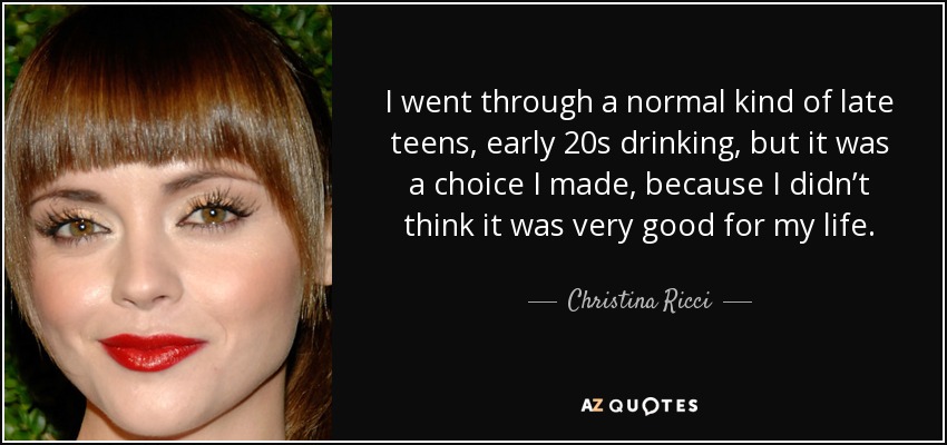 I went through a normal kind of late teens, early 20s drinking, but it was a choice I made, because I didn’t think it was very good for my life. - Christina Ricci