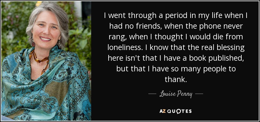 I went through a period in my life when I had no friends, when the phone never rang, when I thought I would die from loneliness. I know that the real blessing here isn't that I have a book published, but that I have so many people to thank. - Louise Penny