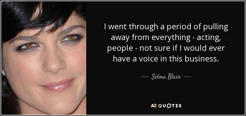 I went through a period of pulling away from everything - acting, people - not sure if I would ever have a voice in this business. - Selma Blair