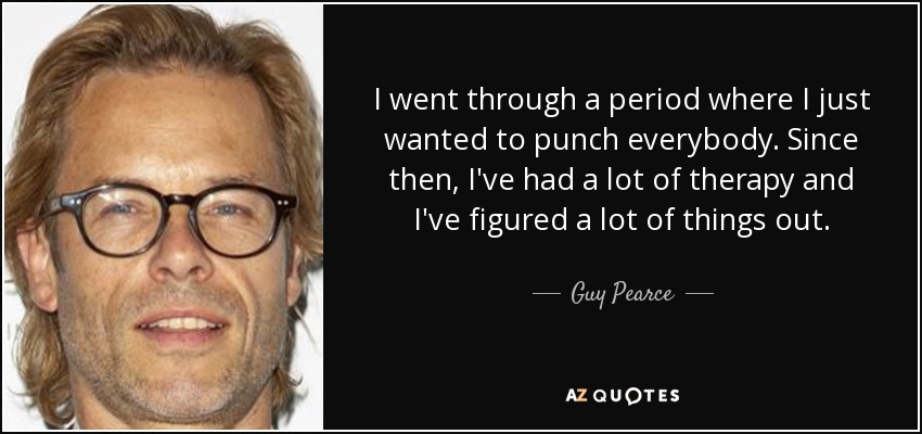 I went through a period where I just wanted to punch everybody. Since then, I've had a lot of therapy and I've figured a lot of things out. - Guy Pearce