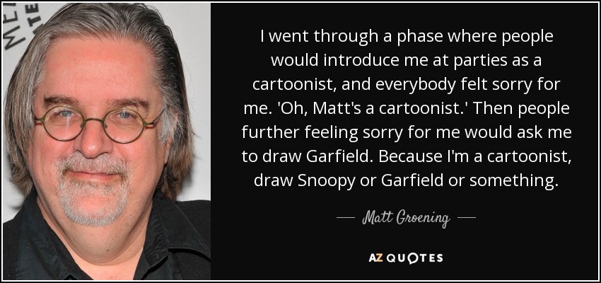 I went through a phase where people would introduce me at parties as a cartoonist, and everybody felt sorry for me. 'Oh, Matt's a cartoonist.' Then people further feeling sorry for me would ask me to draw Garfield. Because I'm a cartoonist, draw Snoopy or Garfield or something. - Matt Groening