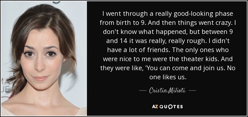 I went through a really good-looking phase from birth to 9. And then things went crazy. I don't know what happened, but between 9 and 14 it was really, really rough. I didn't have a lot of friends. The only ones who were nice to me were the theater kids. And they were like, 'You can come and join us. No one likes us. - Cristin Milioti