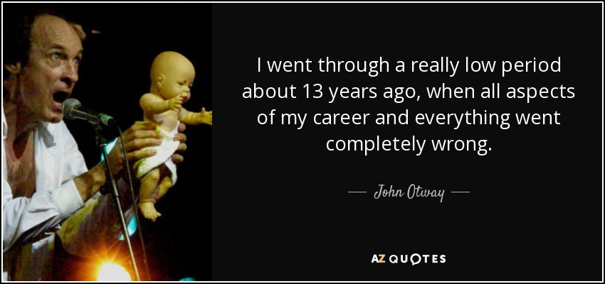 I went through a really low period about 13 years ago, when all aspects of my career and everything went completely wrong. - John Otway