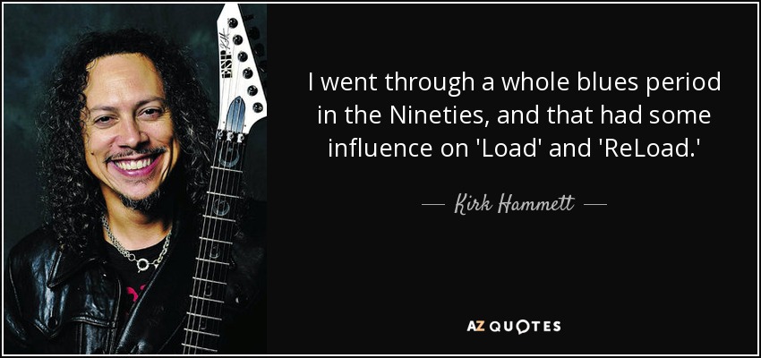 I went through a whole blues period in the Nineties, and that had some influence on 'Load' and 'ReLoad.' - Kirk Hammett