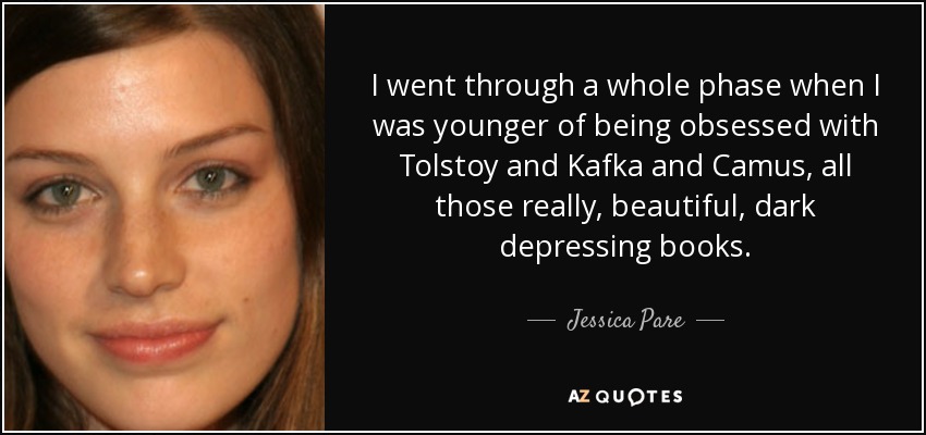 I went through a whole phase when I was younger of being obsessed with Tolstoy and Kafka and Camus, all those really, beautiful, dark depressing books. - Jessica Pare
