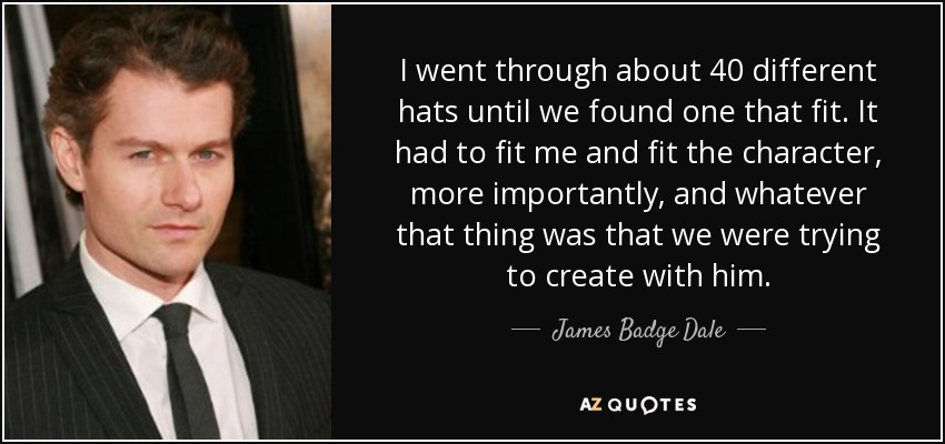 I went through about 40 different hats until we found one that fit. It had to fit me and fit the character, more importantly, and whatever that thing was that we were trying to create with him. - James Badge Dale