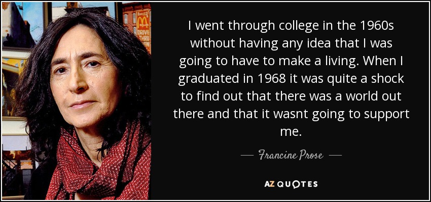 I went through college in the 1960s without having any idea that I was going to have to make a living. When I graduated in 1968 it was quite a shock to find out that there was a world out there and that it wasnt going to support me. - Francine Prose