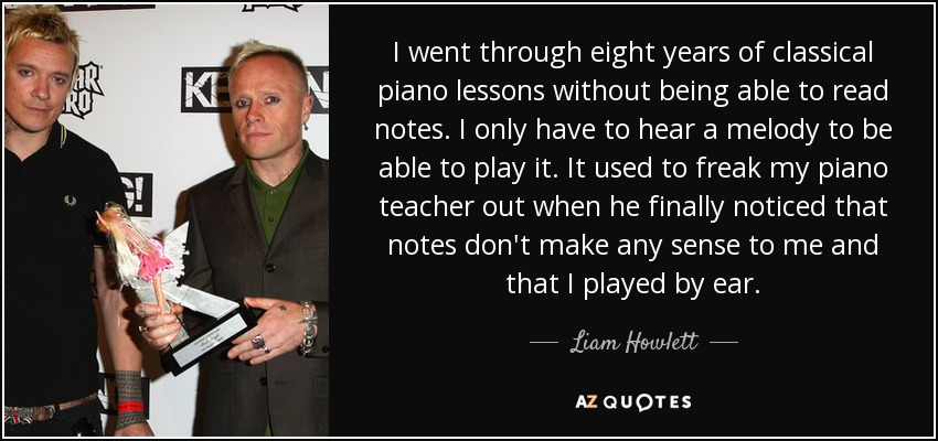 I went through eight years of classical piano lessons without being able to read notes. I only have to hear a melody to be able to play it. It used to freak my piano teacher out when he finally noticed that notes don't make any sense to me and that I played by ear. - Liam Howlett