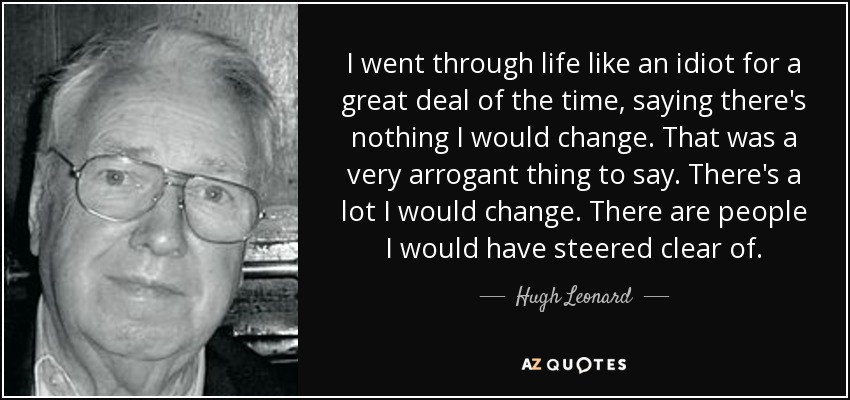 I went through life like an idiot for a great deal of the time, saying there's nothing I would change. That was a very arrogant thing to say. There's a lot I would change. There are people I would have steered clear of. - Hugh Leonard