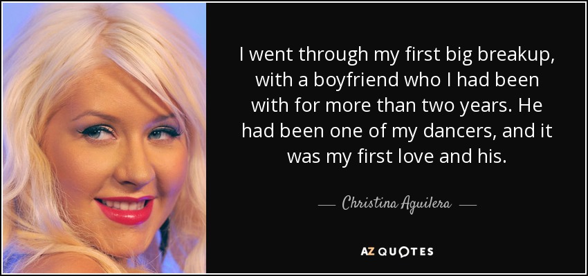 I went through my first big breakup, with a boyfriend who I had been with for more than two years. He had been one of my dancers, and it was my first love and his. - Christina Aguilera