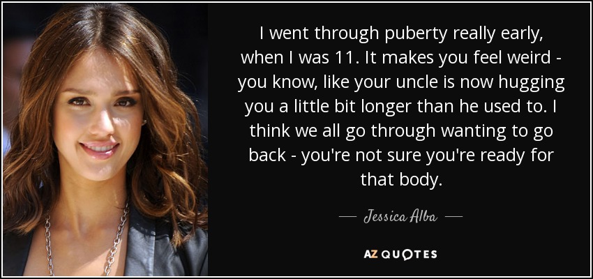 I went through puberty really early, when I was 11. It makes you feel weird - you know, like your uncle is now hugging you a little bit longer than he used to. I think we all go through wanting to go back - you're not sure you're ready for that body. - Jessica Alba