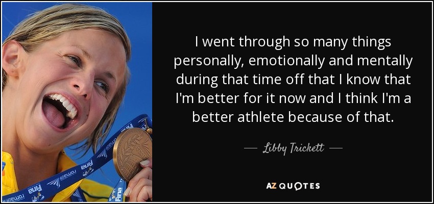 I went through so many things personally, emotionally and mentally during that time off that I know that I'm better for it now and I think I'm a better athlete because of that. - Libby Trickett